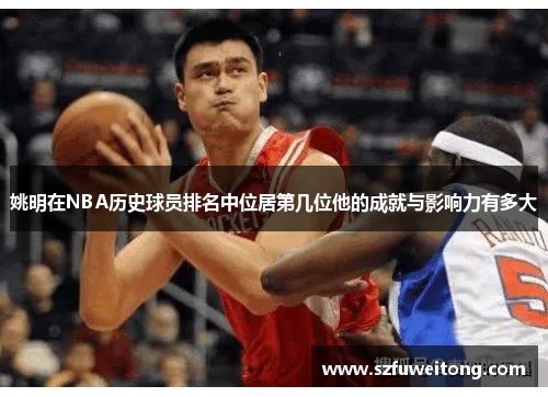 姚明在NBA历史球员排名中位居第几位他的成就与影响力有多大