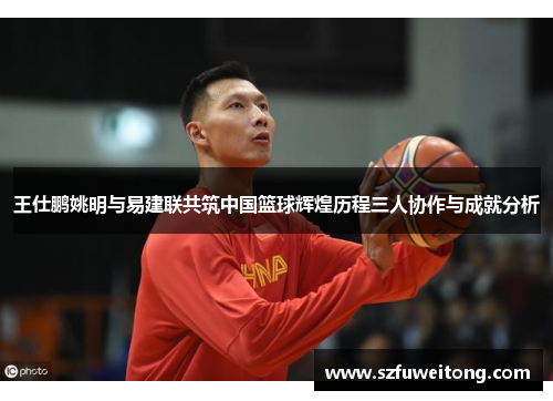 王仕鹏姚明与易建联共筑中国篮球辉煌历程三人协作与成就分析