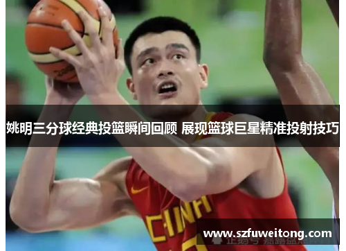 姚明三分球经典投篮瞬间回顾 展现篮球巨星精准投射技巧