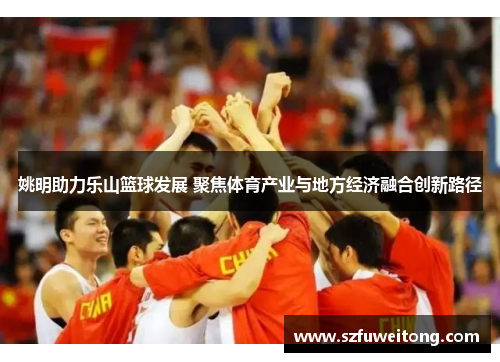 姚明助力乐山篮球发展 聚焦体育产业与地方经济融合创新路径