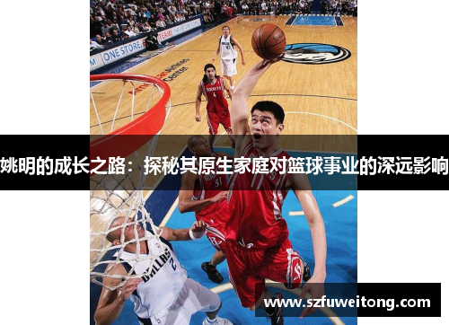 姚明的成长之路：探秘其原生家庭对篮球事业的深远影响